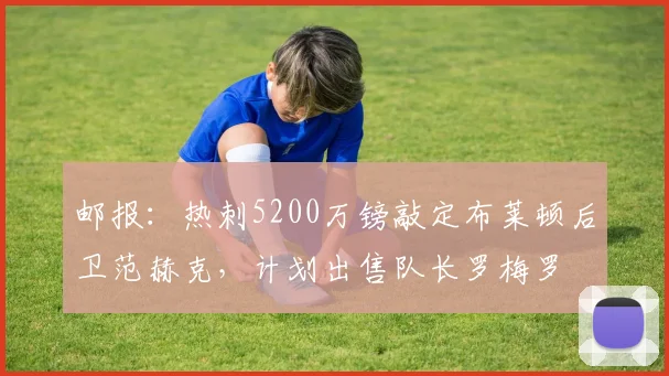 邮报：热刺5200万镑敲定布莱顿后卫范赫克，计划出售队长罗梅罗