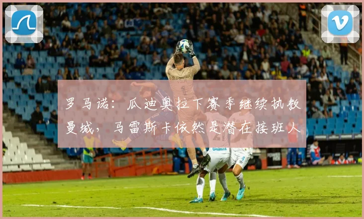 罗马诺：瓜迪奥拉下赛季继续执教曼城，马雷斯卡依然是潜在接班人