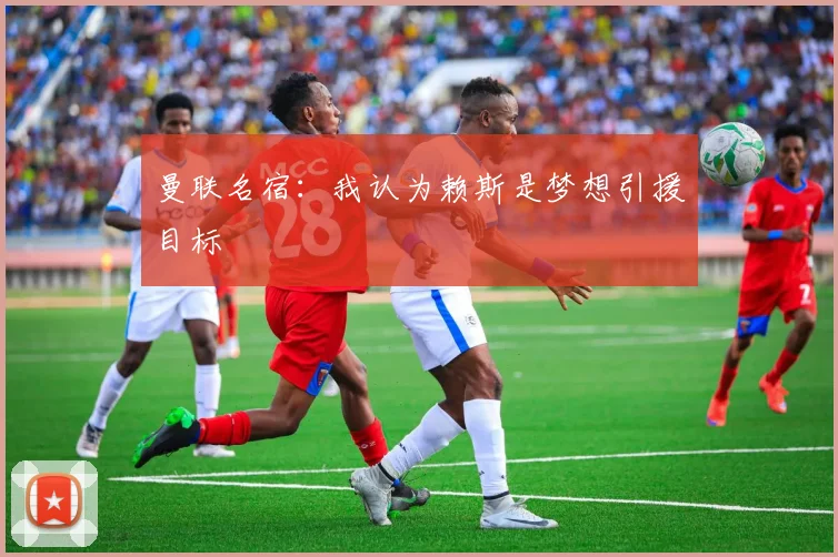 曼联名宿：我认为赖斯是梦想引援目标