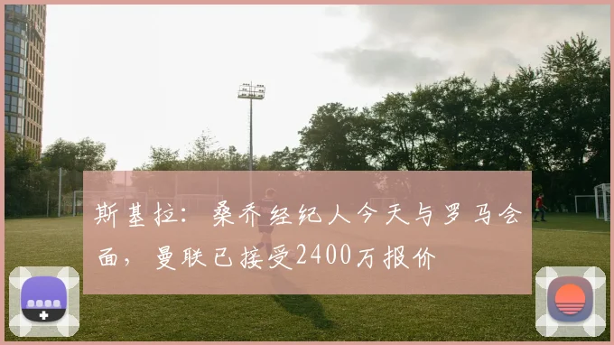 斯基拉：桑乔经纪人今天与罗马会面，曼联已接受2400万报价