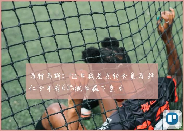 马特乌斯：当年我差点转会皇马 拜仁今年有60%概率赢下皇马
